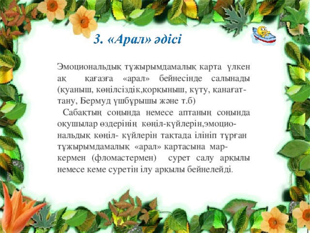 Эмоциональдық тұжырымдамалық карта үлкен ақ қағазға «арал» бейнесінде салынады (қуаныш, көңілсіздік,қорқыныш, күту, қанағат- тану, Бермуд үшбұрышы және т.б)  Сабақтың соңында немесе аптаның соңында оқушылар өздерінің көңіл-күйлерін, эмоцио- нальдық көңіл- күйлерін тақтада ілініп тұрған тұжырымдамалық «арал» картасына мар- кермен (фломастермен) сурет салу арқылы немесе кеме суретін ілу арқылы бейнелейді . 