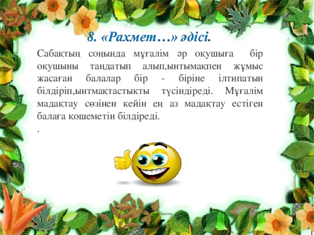 Сабақтың соңында мұғалім әр оқушыға бір оқушыны таңдатып алып,ынтымақпен жұмыс жасаған балалар бір - біріне ілтипатын білдіріп,ынтмақтастықты түсіндіреді. Мұғалім мадақтау сөзінен кейін ең аз мадақтау естіген балаға қошеметін білдіреді. . 