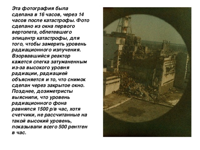  Эта фотография была сделана в 16 часов, через 14 часов после катастрофы. Фото сделано из окна первого вертолета, облетевшего эпицентр катастрофы, для того, чтобы замерить уровень радиационного излучения. Взорвавшийся реактор кажется слегка затуманенным из-за высокого уровня радиации, радиацией объясняется и то, что снимок сделан через закрытое окно. Позднее, дозиметристы выяснили, что уровень радиационного фона равнялся 1500 р/в час, хотя счетчики, не рассчитанные на такой высокий уровень, показывали всего 500 рентген в час. 