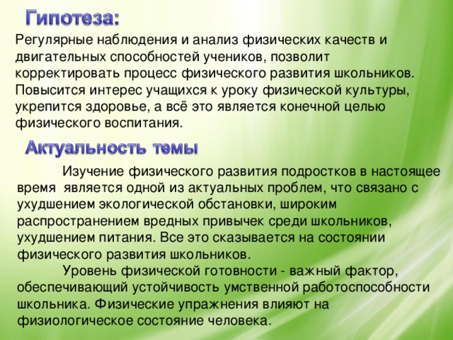 Регулярные наблюдения и анализ физических качеств и двигательных способностей учеников, позволит корректировать процесс физического развития школьников. Повысится интерес учащихся к уроку физической культуры, укрепится здоровье, а всё это является конечной целью физического воспитания.    Изучение физического развития подростков в настоящее время является одной из актуальных проблем, что связано с ухудшением экологической обстановки, широким распространением вредных привычек среди школьников, ухудшением питания. Все это сказывается на состоянии физического развития школьников.  Уровень физической готовности - важный фактор, обеспечивающий устойчивость умственной работоспособности школьника. Физические упражнения влияют на физиологическое состояние человека.