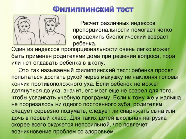 Расчет различных индексов пропорциональности помогает четко определить биологический возраст ребенка. Один из индексов пропорциональности очень легко может быть применен родителями дома при решении вопроса, пора или нет отдавать ребенка в школу. Это так называемый филиппинский тест: ребенка просят попытаться достать рукой через макушку не наклоняя головы кончик противоположного уха. Если ребенок не может дотянуться до уха, значит, его мозг еще не созрел для того, чтобы усваивать учебную программу. Если к тому же у малыша не прорезалось ни одного постоянного зуба, родителям следует серьезно подумать, следует ли снаряжать сына или дочь в первый класс. Для таких детей школьная нагрузка скорее всего окажется непосильной, что повлечет возникновение проблем со здоровьем.