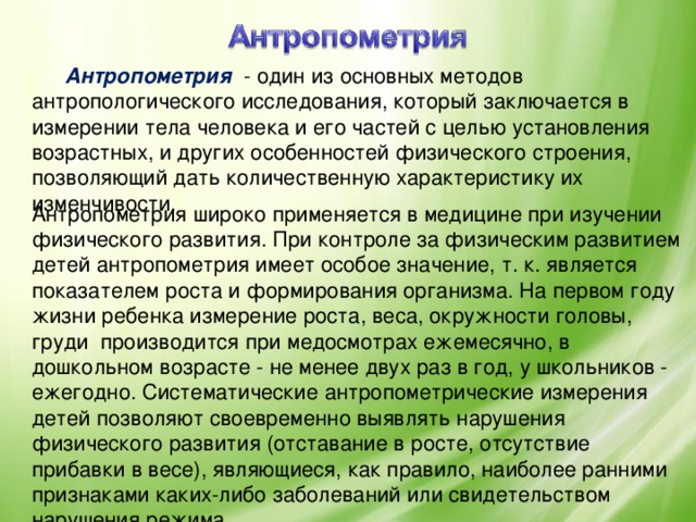Антропометрия   - один из основных методов антропологического исследования, который заключается в измерении тела человека и его частей с целью установления возрастных, и других особенностей физического строения, позволяющий дать количественную характеристику их изменчивости. Антропометрия широко применяется в медицине при изучении физического развития. При контроле за физическим развитием детей антропометрия имеет особое значение, т. к. является показателем роста и формирования организма. На первом году жизни ребенка измерение роста, веса, окружности головы, груди производится при медосмотрах ежемесячно, в дошкольном возрасте - не менее двух раз в год, у школьников - ежегодно. Систематические антропометрические измерения детей позволяют своевременно выявлять нарушения физического развития (отставание в росте, отсутствие прибавки в весе), являющиеся, как правило, наиболее ранними признаками каких-либо заболеваний или свидетельством нарушения режима.