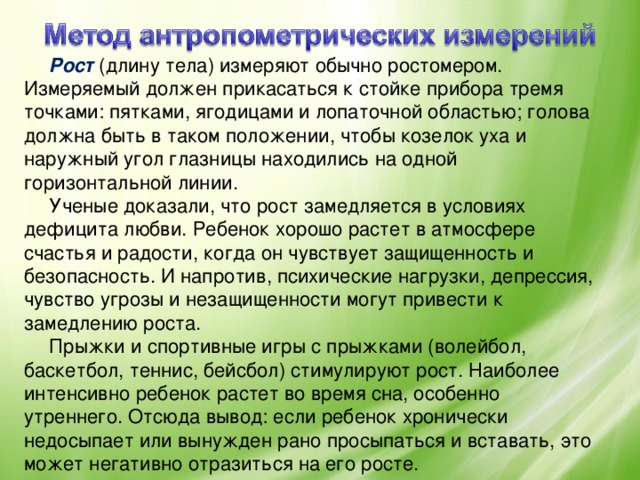 Рост (длину тела) измеряют обычно ростомером. Измеряемый должен прикасаться к стойке прибора тремя точками: пятками, ягодицами и лопаточной областью; голова должна быть в таком положении, чтобы козелок уха и наружный угол глазницы находились на одной горизонтальной линии. Ученые доказали, что рост замедляется в условиях дефицита любви. Ребенок хорошо растет в атмосфере счастья и радости, когда он чувствует защищенность и безопасность. И напротив, психические нагрузки, депрессия, чувство угрозы и незащищенности могут привести к замедлению роста. Прыжки и спортивные игры с прыжками (волейбол, баскетбол, теннис, бейсбол) стимулируют рост. Наиболее интенсивно ребенок растет во время сна, особенно утреннего. Отсюда вывод: если ребенок хронически недосыпает или вынужден рано просыпаться и вставать, это может негативно отразиться на его росте.