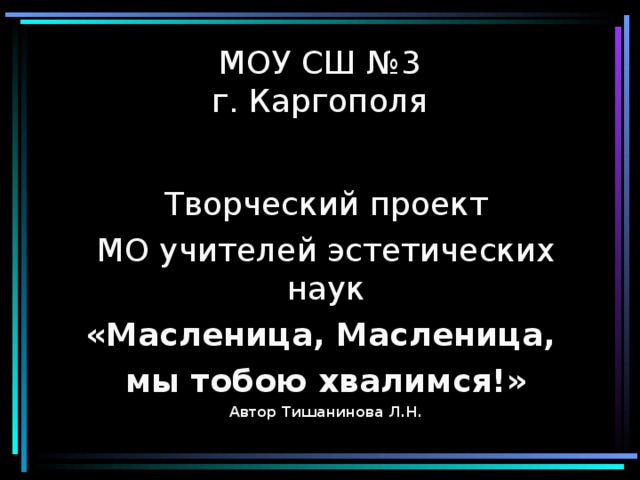 МОУ СШ №3  г. Каргополя Творческий проект МО учителей эстетических наук «Масленица, Масленица, мы тобою хвалимся!» Автор Тишанинова Л.Н. 