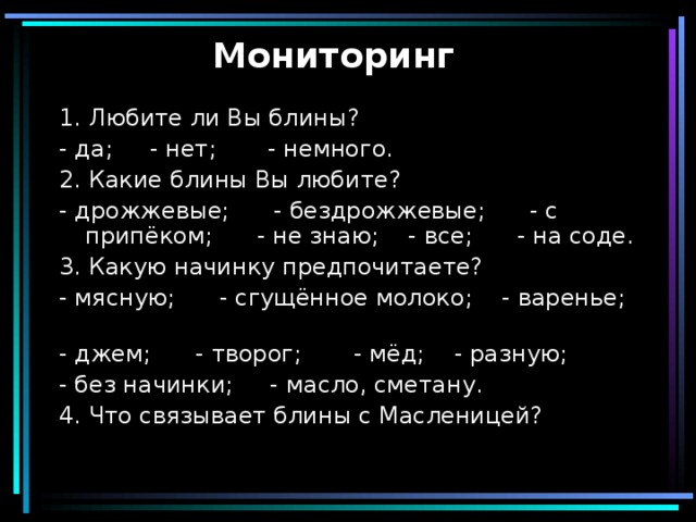 Мониторинг 1. Любите ли Вы блины? - да; - нет;  - немного. 2. Какие блины Вы любите? - дрожжевые; - бездрожжевые; - с припёком; - не знаю; - все; - на соде. 3. Какую начинку предпочитаете? - мясную; - сгущённое молоко; - варенье; - джем; - творог; - мёд; - разную; - без начинки; - масло, сметану. 4. Что связывает блины с Масленицей? 