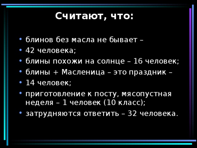 Считают, что:   блинов без масла не бывает – 42 человека; блины похожи на солнце – 16 человек; блины + Масленица – это праздник – 14 человек; приготовление к посту, мясопустная неделя – 1 человек (10 класс); затрудняются ответить – 32 человека. 