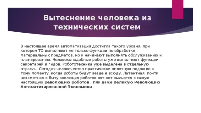 Вытеснение человека из технических систем В настоящее время автоматизация достигла такого уровня, при котором ТО выполняют не только функции по обработке материальных предметов, но и начинают выполнять обслуживанию и планированию. Человекоподобные роботы уже выполняют функции секретарей и гидов. Робототехника уже выделена в отдельную отрасль. Сегодня человечество практически вплотную подошло к тому моменту, когда роботы будут везде и всюду. Латентная, почти незаметная в быту эволюция роботов вот-вот выльется в самую настоящую  революцию роботов  . Или даже  Великую Революцию Автоматизированной Экономики  . 