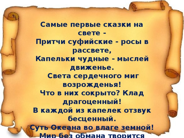 Самые первые сказки на свете - Притчи суфийские - росы в рассвете, Капельки чудные - мыслей движенье.  Света сердечного миг возрожденья! Что в них сокрыто? Клад драгоценный! В каждой из капелек отзвук бесценный. Суть Океана во влаге земной! Мир без обмана творится росой. Самые первые сказки Земли! Вскройте читателю росы свои 