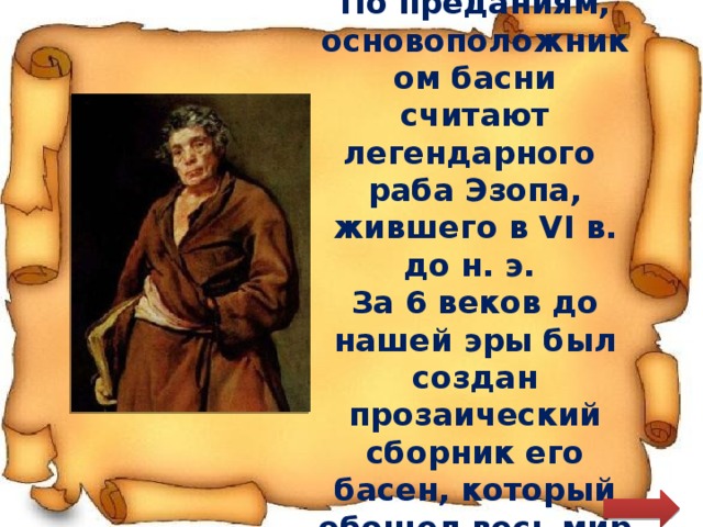 По преданиям, основоположником басни считают легендарного раба Эзопа, жившего в VI в. до н. э. За 6 веков до нашей эры был создан прозаический сборник его басен, который обошел весь мир 