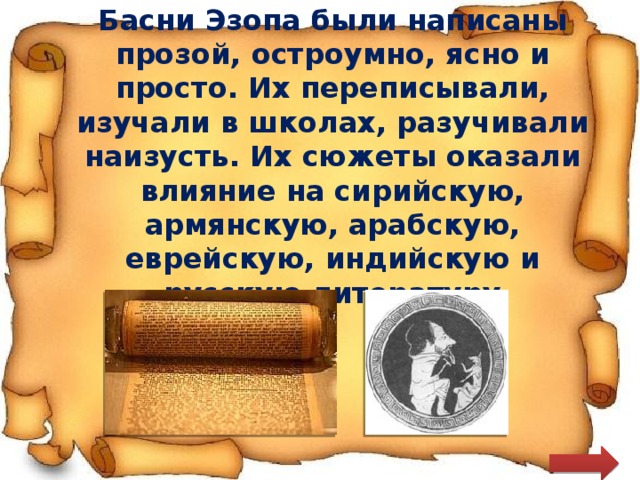 Басни Эзопа были написаны прозой, остроумно, ясно и просто. Их переписывали, изучали в школах, разучивали наизусть. Их сюжеты оказали влияние на сирийскую, армянскую, арабскую, еврейскую, индийскую и русскую литературу 