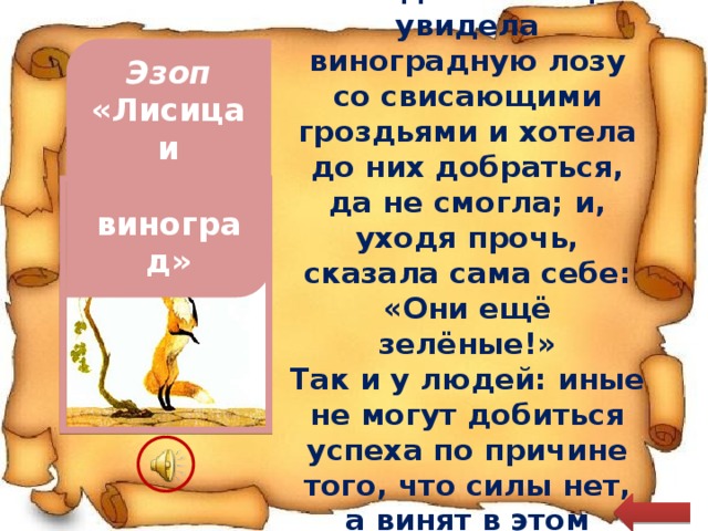 Голодная лисица увидела виноградную лозу со свисающими гроздьями и хотела до них добраться, да не смогла; и, уходя прочь, сказала сама себе: «Они ещё зелёные!» Эзоп Так и у людей: иные не могут добиться успеха по причине того, что силы нет, а винят в этом обстоятельства «Лисица и  виноград» 