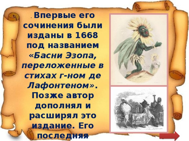 . Впервые его сочинения были изданы в 1668 под названием « Басни Эзопа, переложенные в стихах г-ном де Лафонтеном» . Позже автор дополнял и расширял это издание. Его последняя прижизненная версия, появившаяся в 1694, состоит из 12 книг 