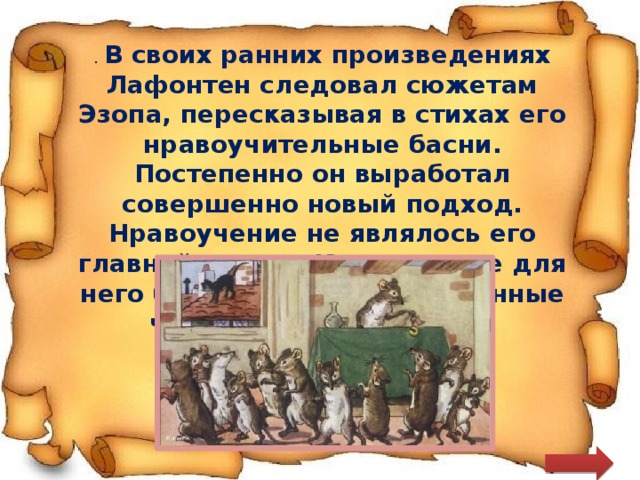 . В своих ранних произведениях Лафонтен следовал сюжетам Эзопа, пересказывая в стихах его нравоучительные басни. Постепенно он выработал совершенно новый подход. Нравоучение не являлось его главной целью. Куда важнее для него было выразить собственные чувства или настроения 