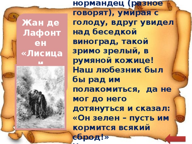  Лис-гасконец, а быть может, лис-нормандец (разное говорят), умирая с голоду, вдруг увидел над беседкой виноград, такой зримо зрелый, в румяной кожице! Наш любезник был бы рад им полакомиться, да не мог до него дотянуться и сказал: «Он зелен – пусть им кормится всякий сброд!» Что ж, не лучше ли так, чем праздно сетовать? Жан де Лафонтен «Лисица и виноград  