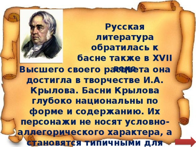 Русская литература обратилась к басне также в XVII веке Высшего своего расцвета она достигла в творчестве И.А. Крылова. Басни Крылова глубоко национальны по форме и содержанию. Их персонажи не носят условно-аллегорического характера, а становятся типичными для российской действительности 