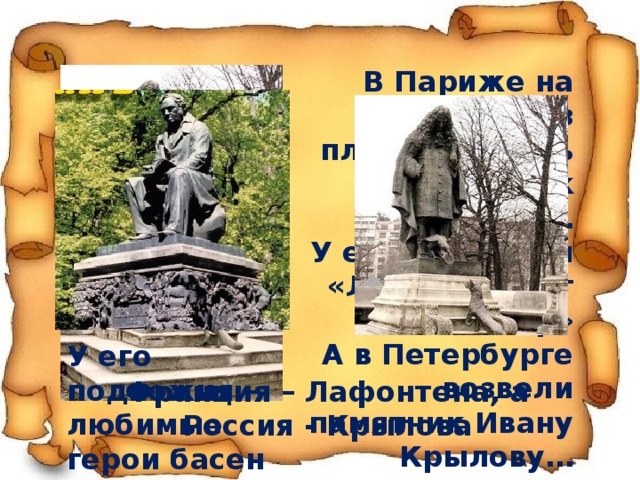 В Париже на одной из площадей есть памятник Лафонтену…  У его подножия «Лисица видит сыр» А в Петербурге возвели памятник Ивану Крылову…  Как все же народы любят своих мудрых учителей У его подножия – любимые герои басен Франция – Лафонтена, а Россия - Крылова 