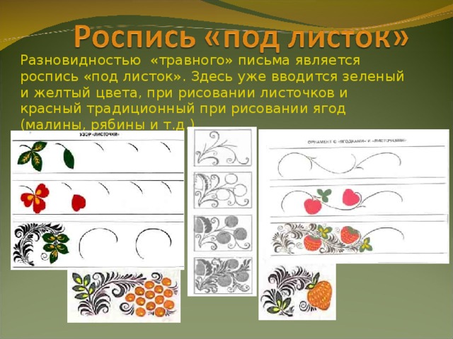 Разновидностью «травного» письма является роспись «под листок». Здесь уже вводится зеленый и желтый цвета, при рисовании листочков и красный традиционный при рисовании ягод (малины, рябины и т.д.)  