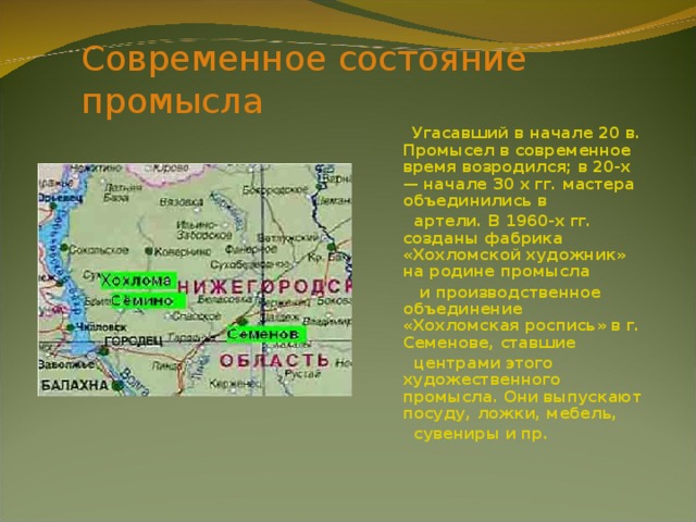 Современное состояние промысла  Угасавший в начале 20 в. Промысел в современное время возродился; в 20-х — начале 30 х гг. мастера объединились в  артели. В 1960-х гг. созданы фабрика «Хохломской художник» на родине промысла  и производственное объединение «Хохломская роспись» в г. Семенове, ставшие  центрами этого художественного промысла. Они выпускают посуду, ложки, мебель,  сувениры и пр. 