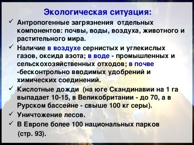 Экологическая ситуация: Антропогенные загрязнения отдельных компонентов: почвы, воды, воздуха, животного и растительного мира. Наличие в воздухе сернистых и углекислых газов, оксида азота; в воде - промышленных и сельскохозяйственных отходов; в почве -бесконтрольно вводимых удобрений и химических соединений. Кислотные дожди (на юге Скандинавии на 1 га выпадает 10-15, в Великобритании - до 70, а в Рурском бассейне - свыше 100 кг серы). Уничтожение лесов. В Европе более 100 национальных парков  (стр. 93). 