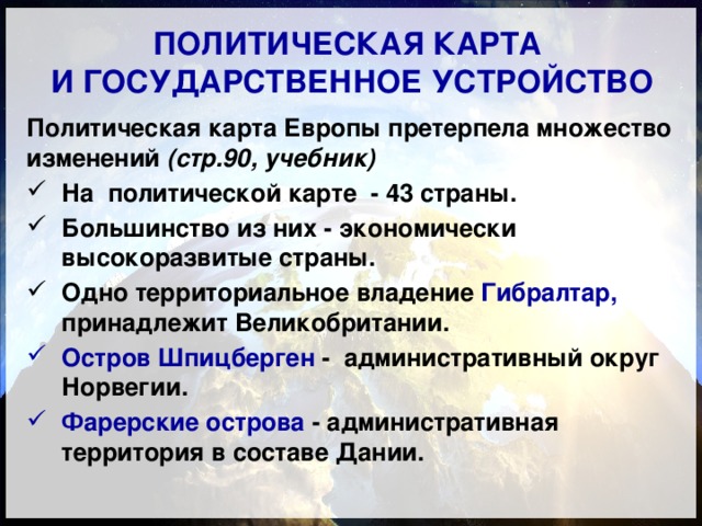 ПОЛИТИЧЕСКАЯ КАРТА  И ГОСУДАРСТВЕННОЕ УСТРОЙСТВО Политическая карта Европы претерпела множество изменений (стр.90, учебник) На политической карте - 43 страны. Большинство из них - экономически высокоразвитые страны. Одно территориальное владение Гибралтар, принадлежит Великобритании. Остров Шпицберген - административный округ Норвегии. Фарерские острова - административная территория в составе Дании. 