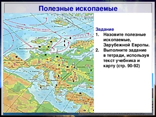 Полезные ископаемые Каменный уголь Рур, Саар, Уэльс, Йоркшир, Верхняя Силезия Бурый уголь Германия, Чехия, Польша, Греция Нефть и газ Шельф Северного моря, в краевых прогибах Карпат и предгорья Пиренеев Железная руда Лотарингия, Кирукавара, Кируна Цветные металлы Низкие горы Средней Европы, Пиренейский полуостров Сера Польша (Тарнобжег) Урановые руды Ртуть Франция, Испания Испания, Италия Калийная соль Германия, Франция Задание Назовите полезные ископаемые, Зарубежной Европы. Выполните задание в тетради, используя текст учебника и карту (стр. 90-92)       