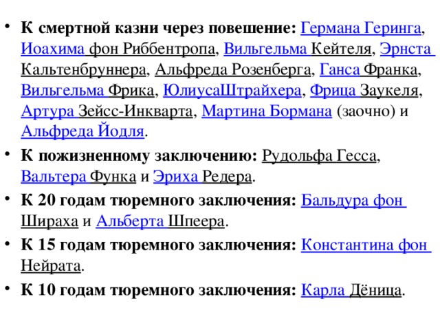 К смертной казни через повешение:   Германа Геринга ,  Иоахима фон Риббентропа ,  Вильгельма Кейтеля ,  Эрнста Кальтенбруннера ,  Альфреда Розенберга ,  Ганса Франка ,  Вильгельма Фрика ,  ЮлиусаШтрайхера ,  Фрица Заукеля ,  Артура Зейсс-Инкварта ,  Мартина Бормана  (заочно) и  Альфреда Йодля . К пожизненному заключению:   Рудольфа Гесса ,  Вальтера Функа  и  Эриха Редера . К 20 годам тюремного заключения:   Бальдура фон Шираха  и  Альберта Шпеера . К 15 годам тюремного заключения:   Константина фон Нейрата . К 10 годам тюремного заключения:   Карла Дёница