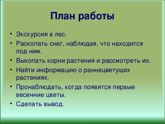 План работы Экскурсия в лес. Раскопать снег, наблюдая, что находится под ним. Выкопать корни растения и рассмотреть их. Найти информацию о раннецветущих растениях. Пронаблюдать, когда появятся первые весенние цветы. Сделать вывод. 