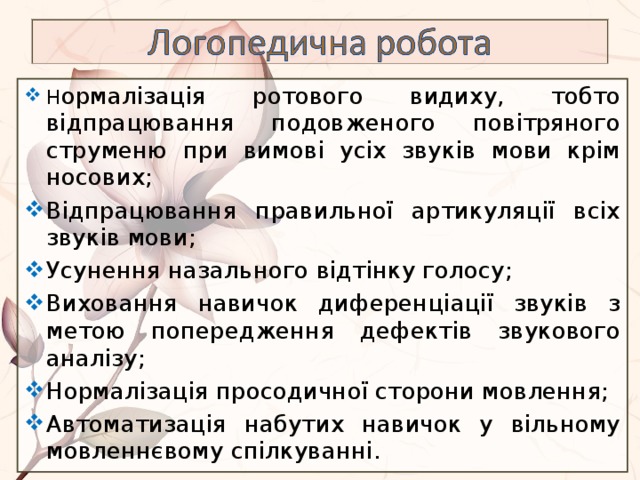 Н ормалізація ротового видиху, тобто відпрацювання подовженого повітряного струменю при вимові усіх звуків мови крім носових; Відпрацювання правильної артикуляції всіх звуків мови; Усунення назального відтінку голосу; Виховання навичок диференціації звуків з метою попередження дефектів звукового аналізу; Нормалізація просодичної сторони мовлення; Автоматизація набутих навичок у вільному мовленнєвому спілкуванні. 