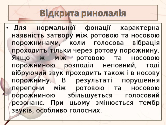   Для нормальної фонації характерна наявність затвору між ротовою та носовою порожнинами, коли голосова вібрація проходить тільки через ротову порожнину. Якщо ж між ротовою та носовою порожниною розподіл неповний, тоді вібруючий звук проходить також і в носову порожнину. В результаті порушення перепони між ротовою та носовою порожниною збільшується голосовий резонанс. При цьому змінюється тембр звуків, особливо голосних. 