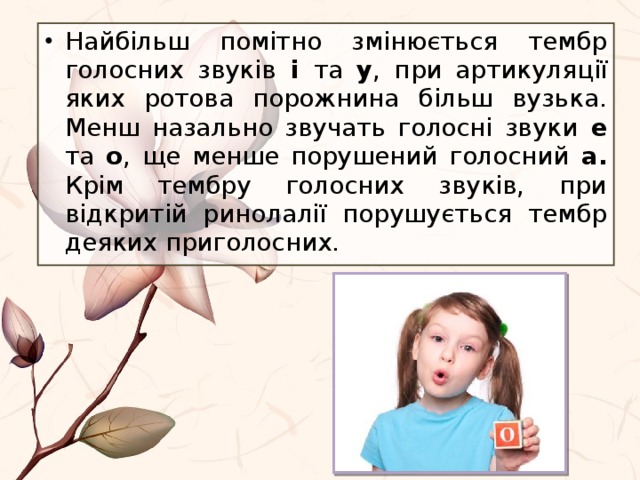 Найбільш помітно змінюється тембр голосних звуків і та у , при артикуляції яких ротова порожнина більш вузька. Менш назально звучать голосні звуки е та о , ще менше порушений голосний а. Крім тембру голосних звуків, при відкритій ринолалії порушується тембр деяких приголосних. 