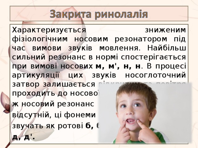 Характеризується зниженим фізіологічним носовим резонатором під час вимови звуків мовлення. Найбільш сильний резонанс в нормі спостерігається при вимові носових  м, м', н, н . В процесі артикуляції цих звуків носоглоточний затвор залишається відкритим та повітря проходить до носової порожнини. Якщо ж носовий резонанс відсутній, ці фонеми звучать як ротові  б, б', д, д'. 