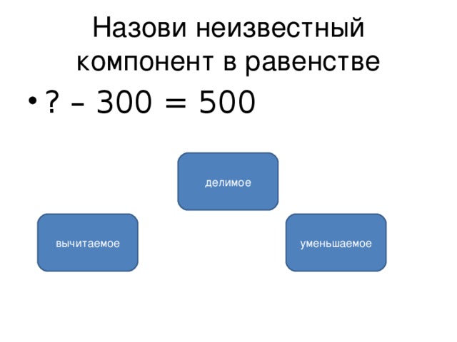 Назови неизвестный компонент в равенстве ? – 300 = 500 делимое уменьшаемое вычитаемое 