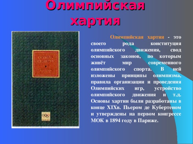 Олимпийская хартия  Олимпийская хартия - это своего рода конституция олимпийского движения, свод основных законов, по которым живёт мир современного олимпийского спорта. В ней изложены принципы олимпизма, правила организации и проведения Олимпийских игр, устройство олимпийского движения и т.д. Основы хартии были разработаны в конце XIX в. Пьером де Кубертеном и утверждены на первом конгрессе МОК в 1894 году в Париже.    