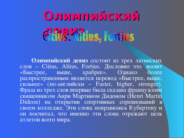 Олимпийский девиз   Олимпийский девиз состоит из трех латинских слов – Citius, Altius, Fortius. Дословно это значит «Быстрее, выше, храбрее». Однако более распространенным является перевод «Быстрее, выше, сильнее» (по-английски – Faster, higher, stronger). Фраза из трех слов впервые была сказана французским священником Анри Мартином Дидоном (Henri Martin Dideon) на открытии спортивных соревнований в своем колледже. Эти слова понравились Кубертену и он посчитал, что именно эти слова отражают цель атлетов всего мира.   