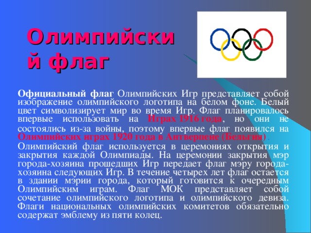 Олимпийский флаг   Официальный флаг Олимпийских Игр представляет собой изображение олимпийского логотипа на белом фоне. Белый цвет символизирует мир во время Игр. Флаг планировалось впервые использовать на Играх 1916 года , но они не состоялись из-за войны, поэтому впервые флаг появился на Олимпийских играх 1920 года в Антверпене (Бельгия) . Олимпийский флаг используется в церемониях открытия и закрытия каждой Олимпиады. На церемонии закрытия мэр города-хозяина прошедших Игр передает флаг мэру города-хозяина следующих Игр. В течение четырех лет флаг остается в здании мэрии города, который готовится к очередным Олимпийским играм. Флаг МОК представляет собой сочетание олимпийского логотипа и олимпийского девиза. Флаги национальных олимпийских комитетов обязательно содержат эмблему из пяти колец. 
