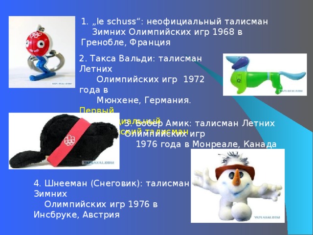 1. „le schuss“: неофициальный талисман  Зимних Олимпийских игр 1968 в Гренобле, Франция  2. Такса Вальди: талисман Летних  Олимпийских игр 1972 года в  Мюнхене, Германия. Первый  официальный Олимпийский талисман 3. Бобер Амик: талисман Летних Олимпийских игр  1976 года в Монреале, Канада   4 . Шнееман (Снеговик): талисман Зимних  Олимпийских игр 1976 в Инсбруке, Австрия 