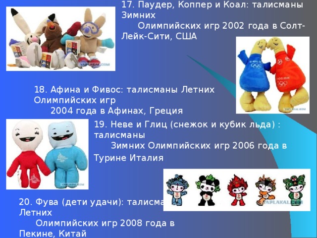 17. Паудер, Коппер и Коал: талисманы Зимних  Олимпийских игр 2002 года в Солт-Лейк-Сити, США 18. Афина и Фивос: талисманы Летних Олимпийских игр  2004 года в Афинах, Греция 19. Неве и Глиц (снежок и кубик льда) : талисманы  Зимних Олимпийских игр 2006 года в Турине Италия         20. Фува (дети удачи): талисманы Летних  Олимпийских игр 2008 года в Пекине, Китай 