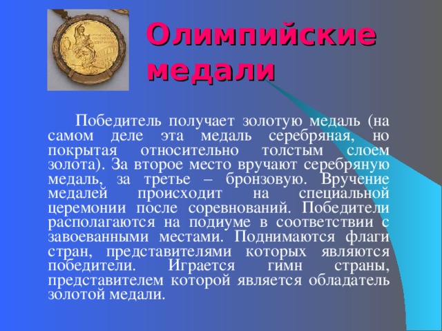 Олимпийские медали   Победитель получает золотую медаль (на самом деле эта медаль серебряная, но покрытая относительно толстым слоем золота). За второе место вручают серебряную медаль, за третье – бронзовую. Вручение медалей происходит на специальной церемонии после соревнований. Победители располагаются на подиуме в соответствии с завоеванными местами. Поднимаются флаги стран, представителями которых являются победители. Играется гимн страны, представителем которой является обладатель золотой медали. 
