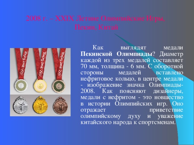 2008 г. – XX IX Летние Олимпийские Игры, Пекин, Китай   Как выглядят медали Пекинской Олимпиады ? Диаметр каждой из трех медалей составляет 70 мм, толщина - 6 мм. С оборотной стороны медалей вставлено нефритовое кольцо, в центре медали - изображение значка Олимпиады-2008. Как поясняют дизайнеры, медали с нефритом - это новшество в истории Олимпийских игр. Оно отражает приветствие олимпийскому духу и уважение китайского народа к спортсменам. 