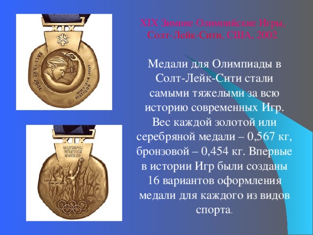 XI X Зимние Олимпийские Игры, Солт-Лейк-Сити , США, 2002 Медали для Олимпиады в Солт-Лейк-Сити стали самыми тяжелыми за всю историю современных Игр. Вес каждой золотой или серебряной медали – 0,567 кг, бронзовой – 0,454 кг. Впервые в истории Игр были созданы 16 вариантов оформления медали для каждого из видов спорта . 