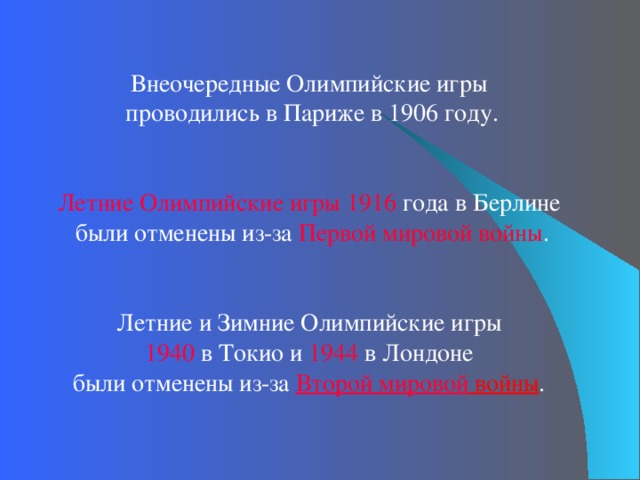 Внеочередные Олимпийские игры проводились в Париже в 1906 году. Летние Олимпийские игры 1916 года в Берлине были отменены из-за Первой мировой войны . Летние и Зимние Олимпийские игры 1940 в Токио и 1944  в Лондоне были отменены из-за Второй мировой войны . 