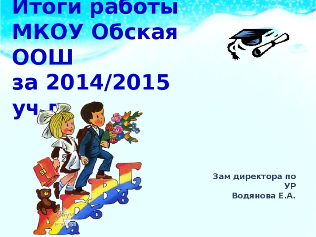 Итоги работы  МКОУ Обская ООШ  за 2014/2015 уч.г. Зам директора по УР Водянова Е.А. 
