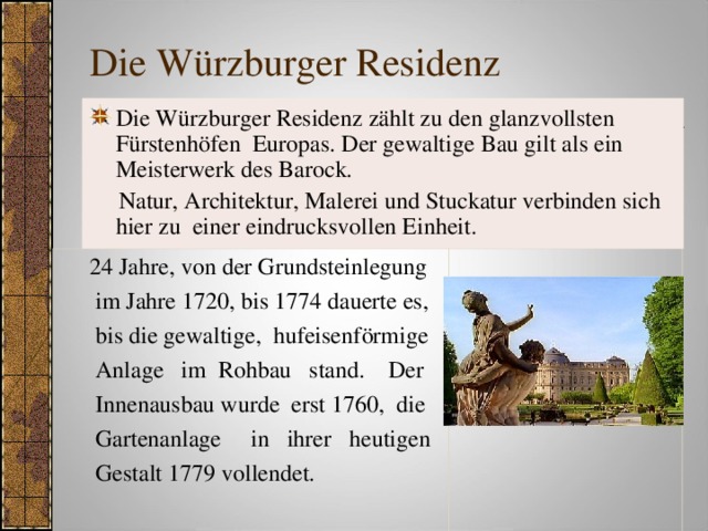 Die Würzburger Residenz Die Würzburger Residenz zählt zu den glanzvollsten Fürstenhöfen Europas. Der gewaltige Bau gilt als ein Meisterwerk des Barock.  Natur, Architektur, Malerei und Stuckatur verbinden sich hier zu einer eindrucksvollen Einheit.  24 Jahre, von der Grundsteinlegung  im Jahre 1720, bis 1774 dauerte es,  bis die gewaltige, hufeisenförmige  Anlage im Rohbau stand. Der  Innenausbau wurde erst 1760, die  Gartenanlage in ihrer heutigen  Gestalt 1779 vollendet.   