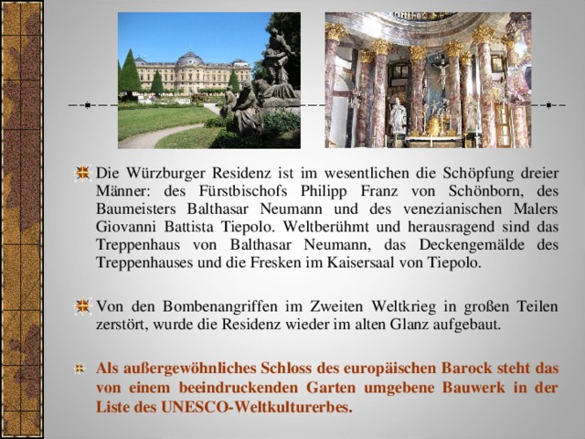 Die Würzburger Residenz ist im wesentlichen die Schöpfung dreier Männer: des Fürstbischofs Philipp Franz von Schönborn, des Baumeisters Balthasar Neumann und des venezianischen Malers Giovanni Battista Tiepolo. Weltberühmt und herausragend sind das Treppenhaus von Balthasar Neumann, das Deckengemälde des Treppenhauses und die Fresken im Kaisersaal von Tiepolo. Von den Bombenangriffen im Zweiten Weltkrieg in großen Teilen zerstört, wurde die Residenz wieder im alten Glanz aufgebaut. Als außergewöhnliches Schloss des europäischen Barock steht das von einem beeindruckenden Garten umgebene Bauwerk in der Liste des UNESCO-Weltkulturerbes.   