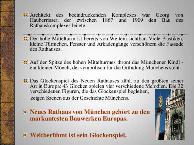 Architekt des beeindruckenden Komplexes war Georg von Hauberrisser, der zwischen 1867 und 1909 den Bau des Rathauskomplexes leitete. Der hohe Mittelturm ist bereits von Weitem sichtbar. Viele Plastiken, kleine Türmchen, Fenster und Arkadengänge verschönern die Fassade des Rathauses. Auf der Spitze des hohen Mittelturmes thront das Münchener Kindl - ein kleiner Mönch, der symbolisch für die Gründung Münchens steht. Das Glockenspiel des Neuen Rathauses zählt zu den größten seiner Art in Europa: 43 Glocken spielen vier verschiedene Melodien. Die 32 verschiedenen Figuren, die das Glockenspiel begleiten,  zeigen Szenen aus der Geschichte Münchens. Neues Rathaus von München gehört zu den markantesten Bauwerken Europas.  Weltberühmt ist sein Glockenspiel.    
