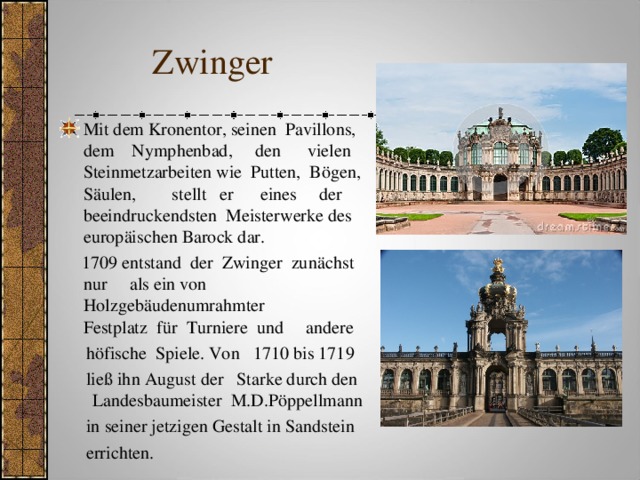  Zwinger Mit dem Kronentor, seinen Pavillons, dem Nymphenbad, den vielen Steinmetzarbeiten wie  Putten, Bögen, Säulen, stellt er eines der beeindruckendsten Meisterwerke des europäischen Barock dar.   1709 entstand der Zwinger zunächst nur als ein von Holzgebäudenumrahmter  Festplatz für Turniere und andere  höfische Spiele. Von 1710 bis 1719  ließ ihn August der Starke durch den Landesbaumeister M.D.Pöppellmann  in seiner jetzigen Gestalt in Sandstein  errichten.  