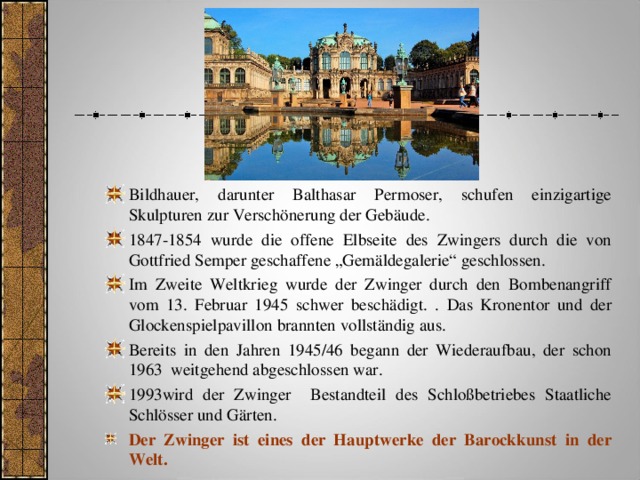 Bildhauer, darunter Balthasar Permoser, schufen einzigartige Skulpturen zur Verschönerung der Gebäude. 1847-1854 wurde die offene Elbseite des Zwingers durch die von Gottfried Semper geschaffene „Gemäldegalerie“ geschlossen. Im Zweite Weltkrieg wurde der Zwinger durch den Bombenangriff vom 13. Februar 1945 schwer beschädigt. . Das Kronentor und der Glockenspielpavillon brannten vollständig aus. Bereits in den Jahren 1945/46 begann der Wiederaufbau, der schon 1963 weitgehend abgeschlossen war. 1993wird der Zwinger Bestandteil des Schloßbetriebes Staatliche Schlösser und Gärten. Der Zwinger ist eines der Hauptwerke der Barockkunst  in der Welt. 