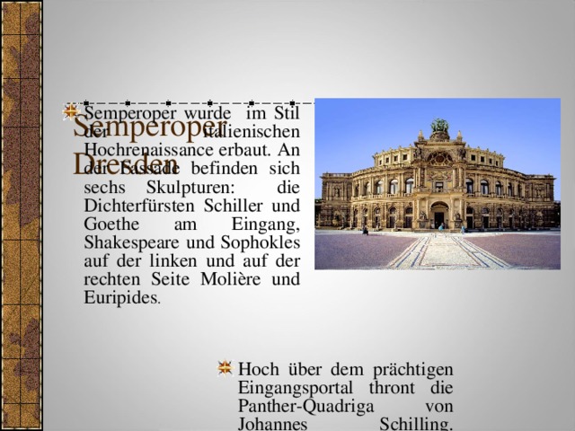    Semperoper  Dresden Semperoper wurde im Stil der italienischen Hochrenaissance erbaut. An der Fassade befinden sich sechs Skulpturen: die Dichterfürsten Schiller und Goethe am Eingang, Shakespeare und Sophokles auf der linken und auf der rechten Seite Molière und Euripides .   Hoch über dem prächtigen Eingangsportal thront die Panther-Quadriga von Johannes Schilling.     