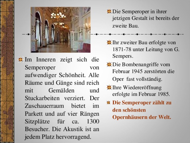 Die Semperoper in ihrer jetzigen Gestalt ist bereits der zweite Bau.   Ihr zweiter Bau erfolgte von 1871-78 unter Leitung von G. Sempers. Die Bombenangriffe vom Februar 1945 zerstörten die Oper fast vollständig.  Ihre Wiedereröffnung erfolgte im Februar 1985. Die Semperoper zählt zu den schönsten Opernhäusern der Welt.   Im Inneren zeigt sich die Semperoper von aufwendiger Schönheit. Alle Räume und Gänge sind reich mit Gemälden und Stuckarbeiten verziert. Der Zuschauerraum bietet im Parkett und auf vier Rängen Sitzplätze für ca. 1300 Besucher. Die Akustik ist an jedem Platz hervorragend.   