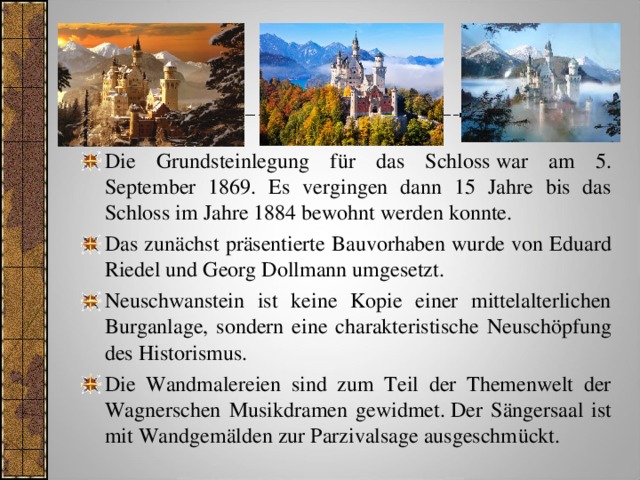 Die Grundsteinlegung für das Schloss war am 5. September 1869. Es vergingen dann 15 Jahre bis das Schloss im Jahre 1884 bewohnt werden konnte. Das zunächst präsentierte Bauvorhaben wurde von Eduard Riedel und Georg Dollmann umgesetzt. Neuschwanstein ist keine Kopie einer mittelalterlichen Burganlage, sondern eine charakteristische Neuschöpfung des Historismus. Die Wandmalereien sind zum Teil der Themenwelt der Wagnerschen Musikdramen gewidmet. Der Sängersaal ist mit Wandgemälden zur Parzivalsage ausgeschmückt. 